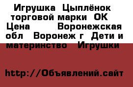 Игрушка «Цыплёнок» торговой марки «ОК» › Цена ­ 56 - Воронежская обл., Воронеж г. Дети и материнство » Игрушки   